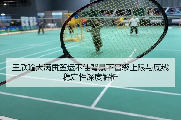 王欣瑜大满贯签运不佳背景下晋级上限与底线稳定性深度解析